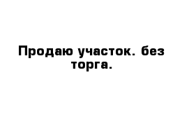 Продаю участок. без торга. 